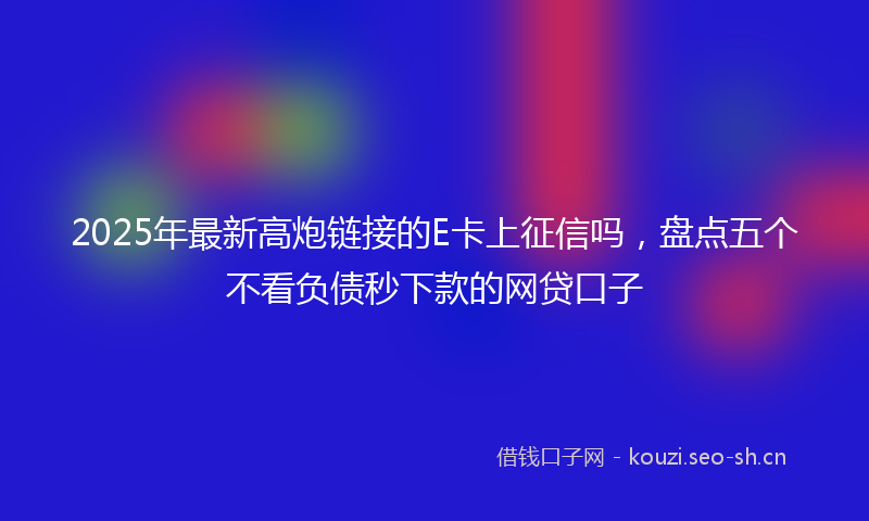 2025年最新高炮链接的E卡上征信吗，盘点五个不看负债秒下款的网贷口子