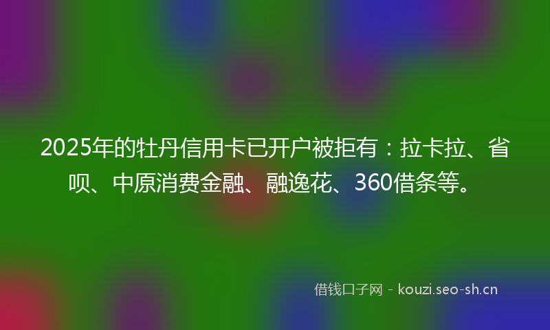 2025年的牡丹信用卡已开户被拒有：拉卡拉、省呗、中原消费金融、融逸花、360借条等。