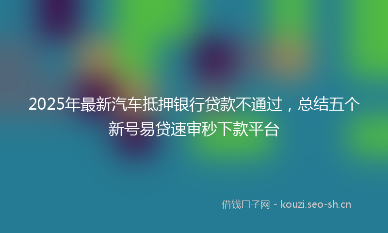2025年最新汽车抵押银行贷款不通过，总结五个新号易贷速审秒下款平台