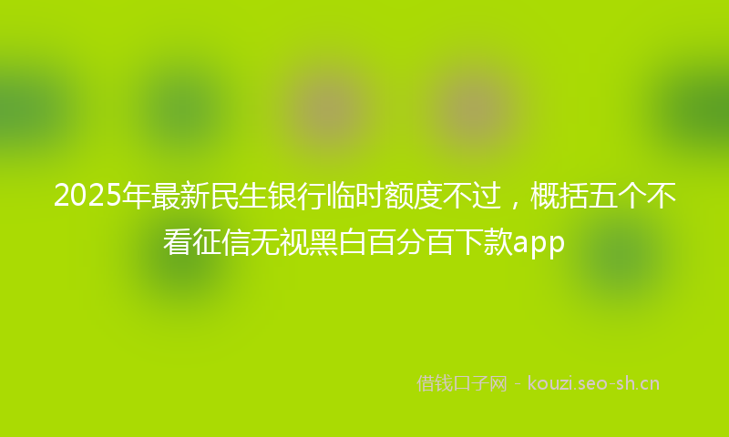 2025年最新民生银行临时额度不过，概括五个不看征信无视黑白百分百下款app
