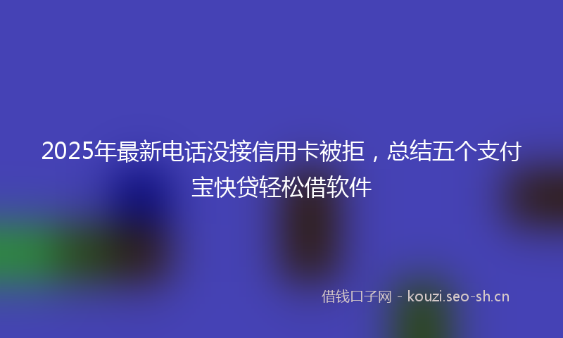 2025年最新电话没接信用卡被拒，总结五个支付宝快贷轻松借软件