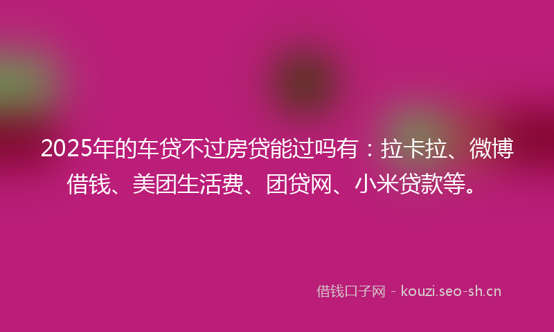 2025年的车贷不过房贷能过吗有：拉卡拉、微博借钱、美团生活费、团贷网、小米贷款等。