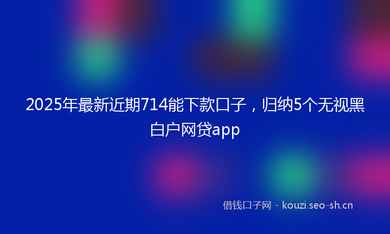2025年最新近期714能下款口子，归纳5个无视黑白户网贷app