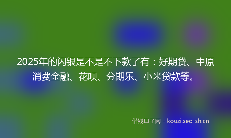 2025年的闪银是不是不下款了有：好期贷、中原消费金融、花呗、分期乐、小米贷款等。