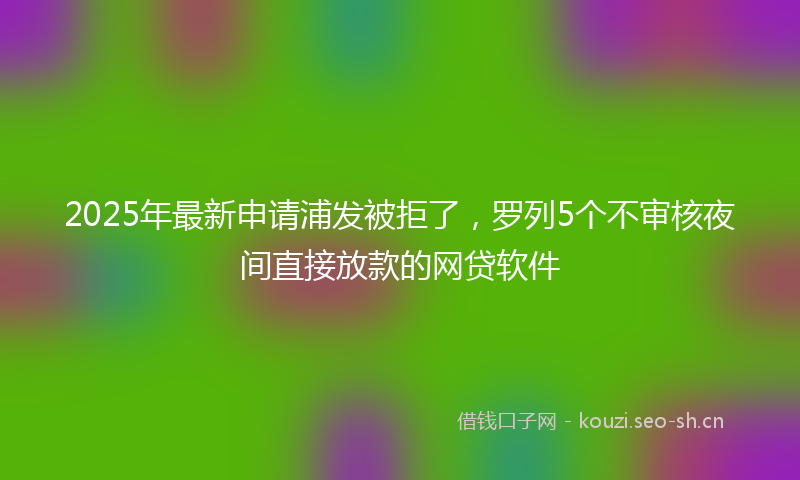 2025年最新申请浦发被拒了，罗列5个不审核夜间直接放款的网贷软件