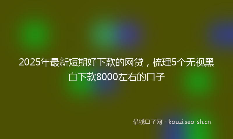 2025年最新短期好下款的网贷，梳理5个无视黑白下款8000左右的口子