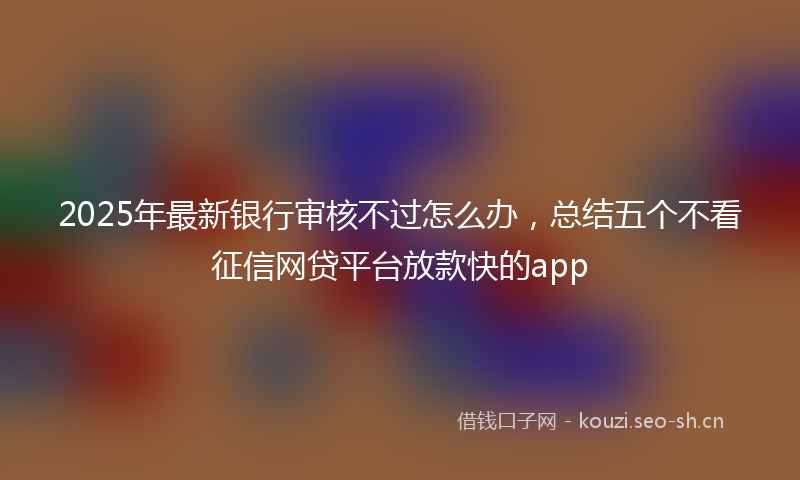 2025年最新银行审核不过怎么办，总结五个不看征信网贷平台放款快的app