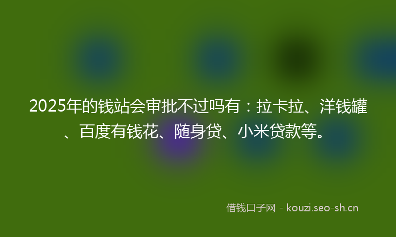 2025年的钱站会审批不过吗有：拉卡拉、洋钱罐、百度有钱花、随身贷、小米贷款等。