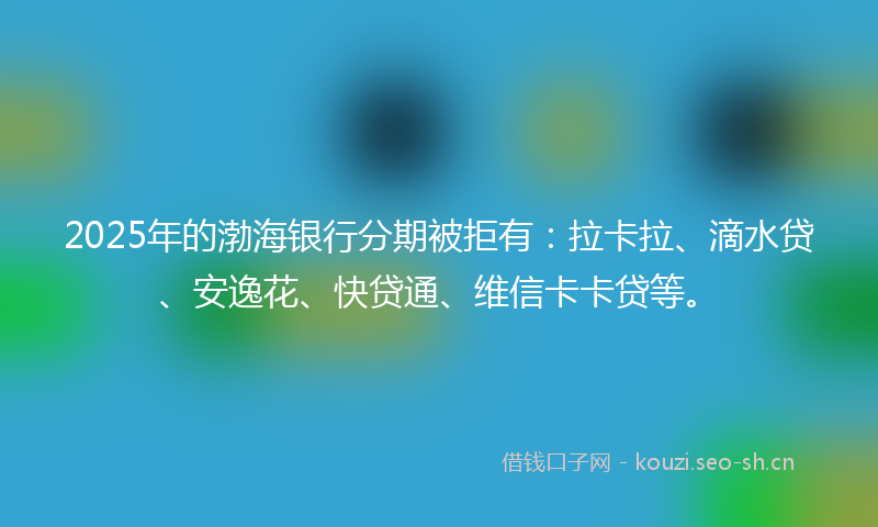 2025年的渤海银行分期被拒有：拉卡拉、滴水贷、安逸花、快贷通、维信卡卡贷等。