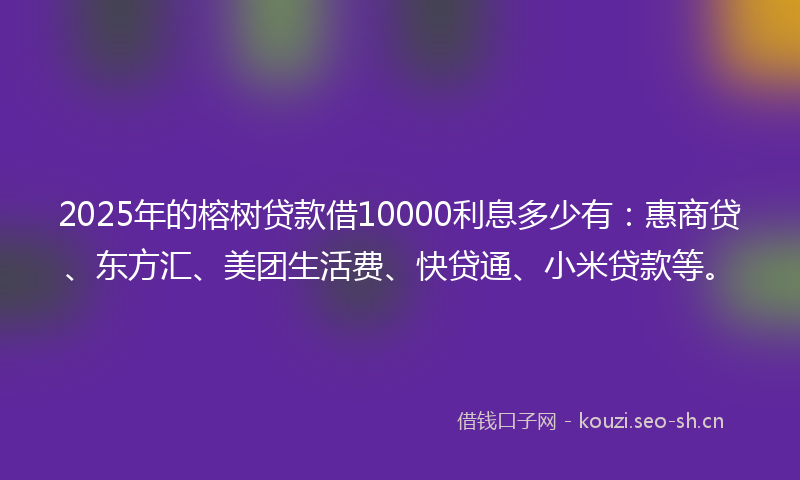 2025年的榕树贷款借10000利息多少有：惠商贷、东方汇、美团生活费、快贷通、小米贷款等。