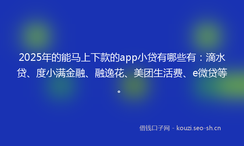 2025年的能马上下款的app小贷有哪些有：滴水贷、度小满金融、融逸花、美团生活费、e微贷等。