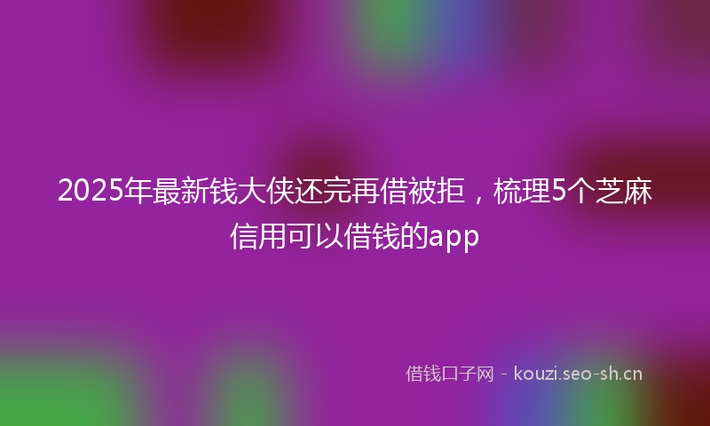 2025年最新钱大侠还完再借被拒，梳理5个芝麻信用可以借钱的app