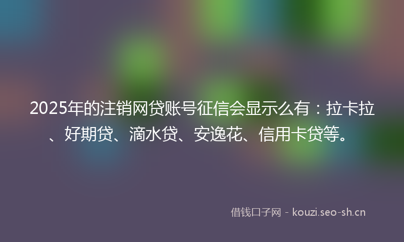 2025年的注销网贷账号征信会显示么有：拉卡拉、好期贷、滴水贷、安逸花、信用卡贷等。