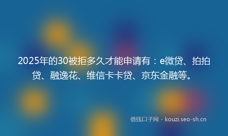 2025年的30被拒多久才能申请有：e微贷、拍拍贷、融逸花、维信卡卡贷、京东金融等。
