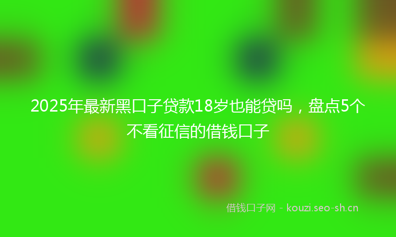 2025年最新黑口子贷款18岁也能贷吗，盘点5个不看征信的借钱口子