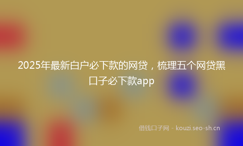 2025年最新白户必下款的网贷，梳理五个网贷黑口子必下款app