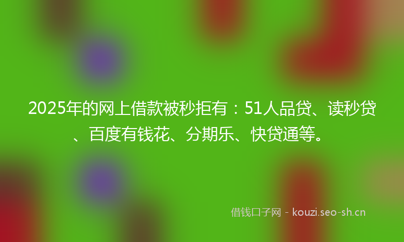 2025年的网上借款被秒拒有：51人品贷、读秒贷、百度有钱花、分期乐、快贷通等。