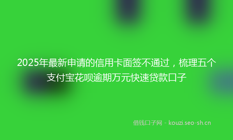 2025年最新申请的信用卡面签不通过，梳理五个支付宝花呗逾期万元快速贷款口子