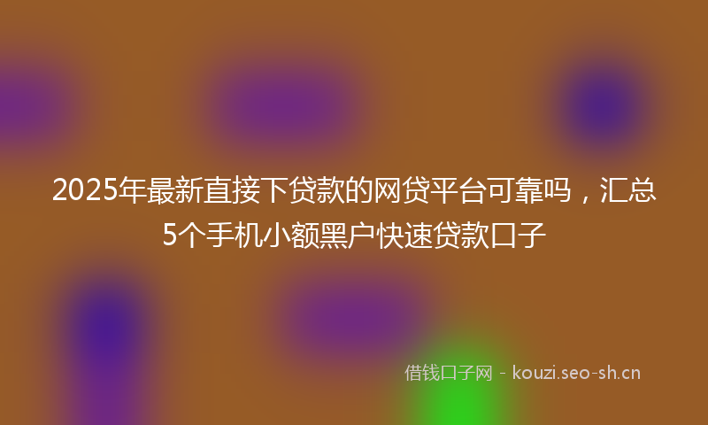 2025年最新直接下贷款的网贷平台可靠吗，汇总5个手机小额黑户快速贷款口子