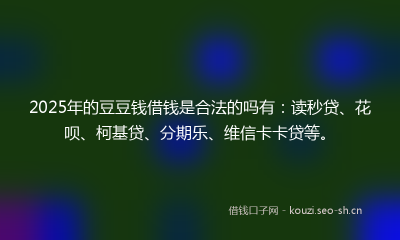 2025年的豆豆钱借钱是合法的吗有：读秒贷、花呗、柯基贷、分期乐、维信卡卡贷等。