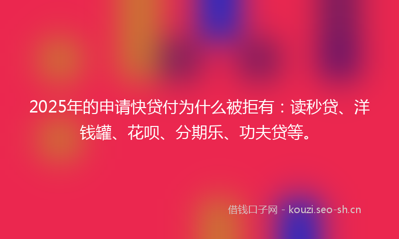 2025年的申请快贷付为什么被拒有：读秒贷、洋钱罐、花呗、分期乐、功夫贷等。