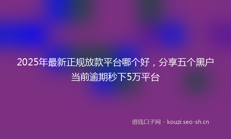2025年最新正规放款平台哪个好，分享五个黑户当前逾期秒下5万平台