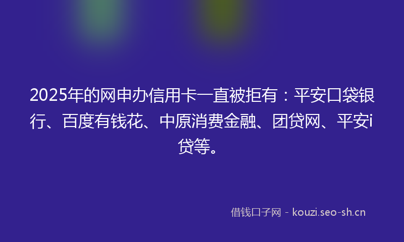2025年的网申办信用卡一直被拒有：平安口袋银行、百度有钱花、中原消费金融、团贷网、平安i贷等。