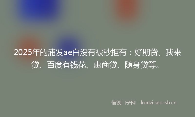 2025年的浦发ae白没有被秒拒有：好期贷、我来贷、百度有钱花、惠商贷、随身贷等。