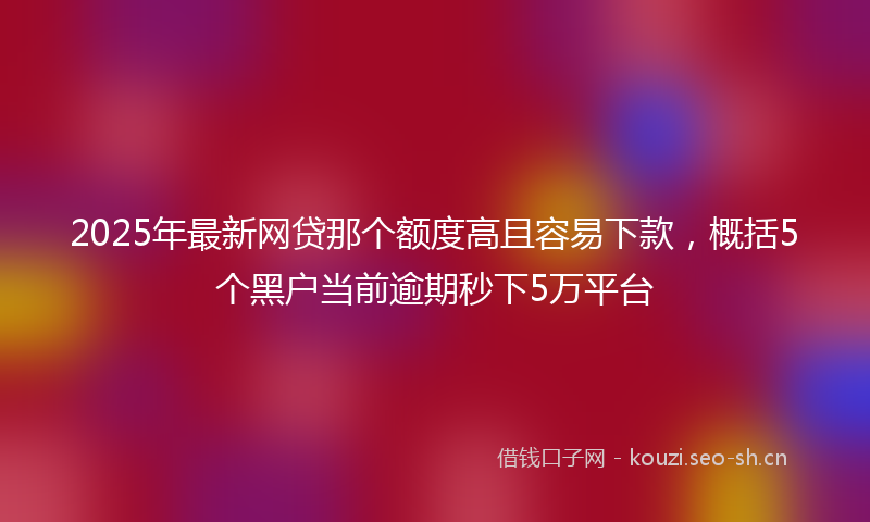 2025年最新网贷那个额度高且容易下款，概括5个黑户当前逾期秒下5万平台