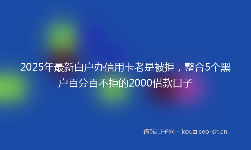 2025年最新白户办信用卡老是被拒，整合5个黑户百分百不拒的2000借款口子