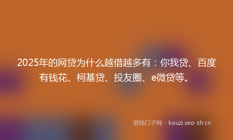 2025年的网贷为什么越借越多有：你我贷、百度有钱花、柯基贷、投友圈、e微贷等。