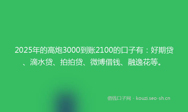 2025年的高炮3000到账2100的口子有：好期贷、滴水贷、拍拍贷、微博借钱、融逸花等。