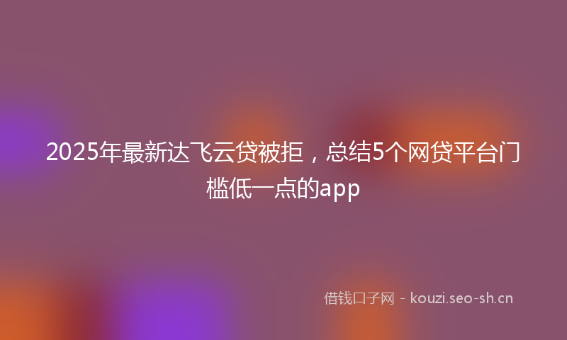 2025年最新达飞云贷被拒，总结5个网贷平台门槛低一点的app