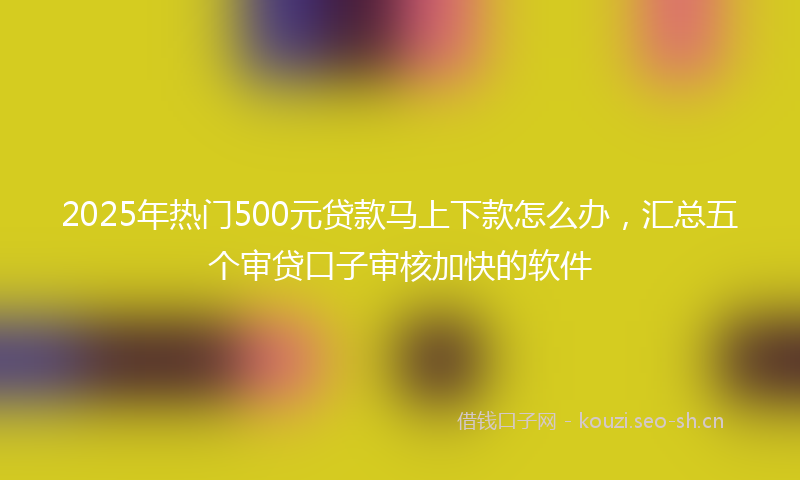 2025年热门500元贷款马上下款怎么办，汇总五个审贷口子审核加快的软件