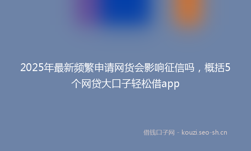 2025年最新频繁申请网货会影响征信吗，概括5个网贷大口子轻松借app