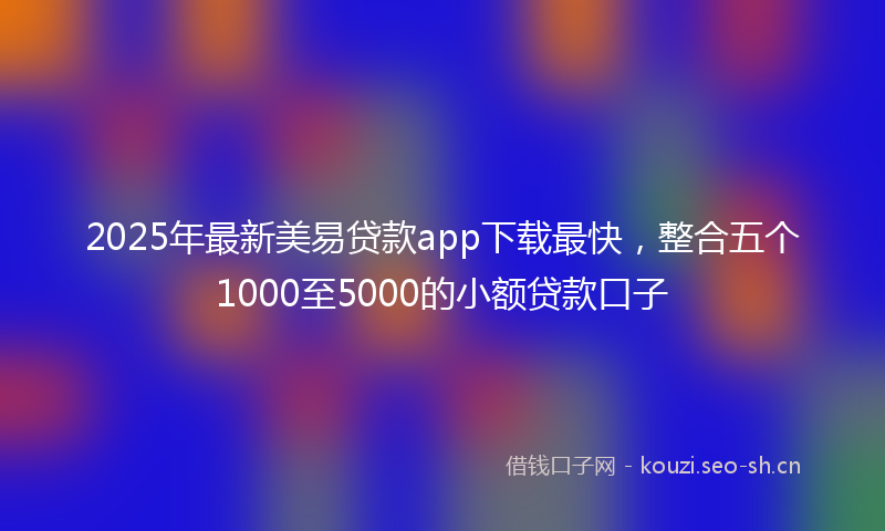 2025年最新美易贷款app下载最快，整合五个1000至5000的小额贷款口子