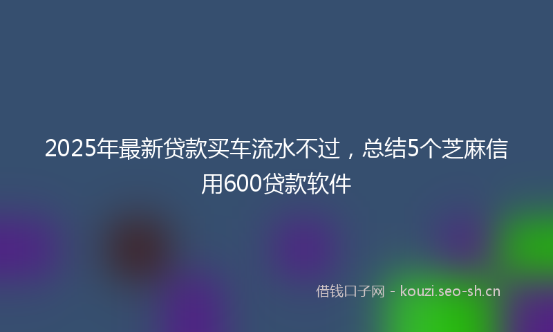 2025年最新贷款买车流水不过，总结5个芝麻信用600贷款软件
