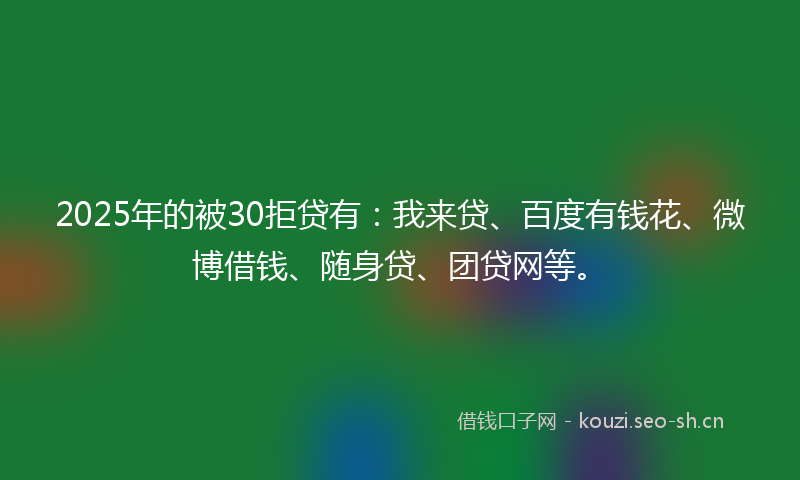 2025年的被30拒贷有：我来贷、百度有钱花、微博借钱、随身贷、团贷网等。