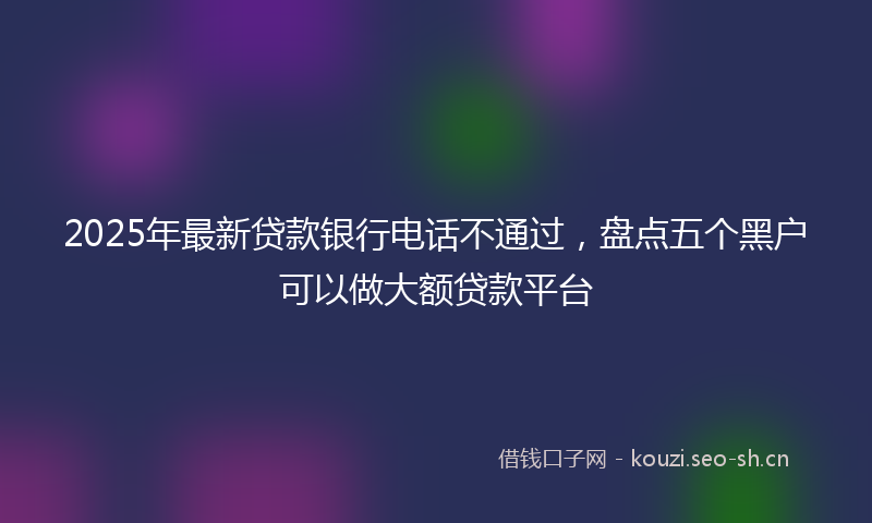 2025年最新贷款银行电话不通过，盘点五个黑户可以做大额贷款平台