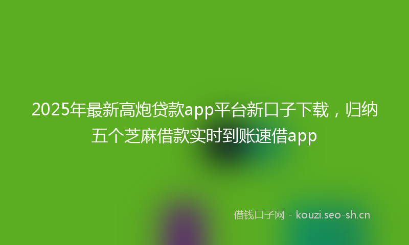2025年最新高炮贷款app平台新口子下载，归纳五个芝麻借款实时到账速借app