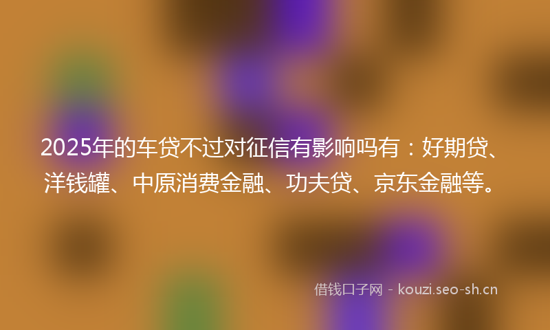 2025年的车贷不过对征信有影响吗有：好期贷、洋钱罐、中原消费金融、功夫贷、京东金融等。
