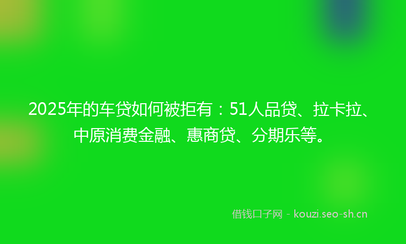2025年的车贷如何被拒有：51人品贷、拉卡拉、中原消费金融、惠商贷、分期乐等。