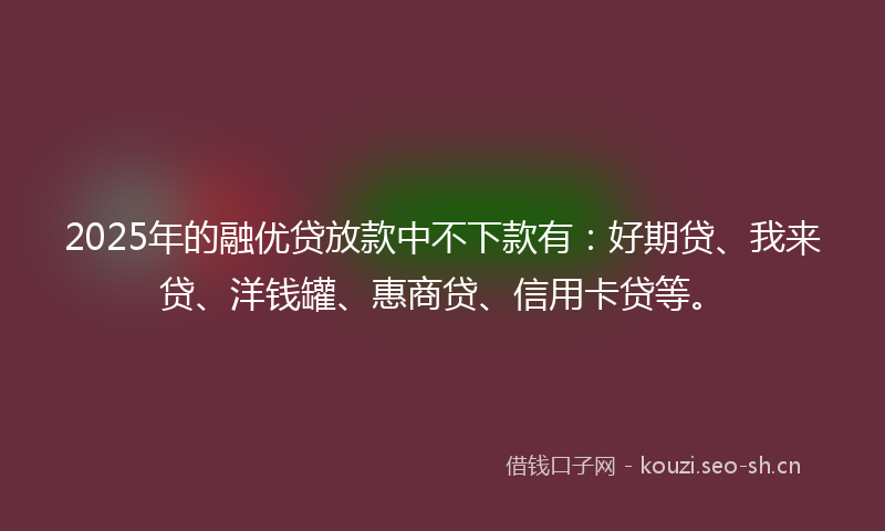 2025年的融优贷放款中不下款有：好期贷、我来贷、洋钱罐、惠商贷、信用卡贷等。