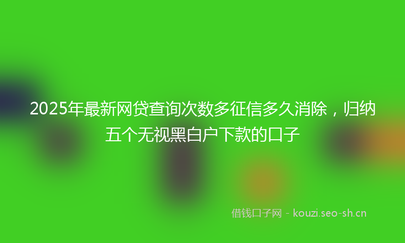 2025年最新网贷查询次数多征信多久消除，归纳五个无视黑白户下款的口子