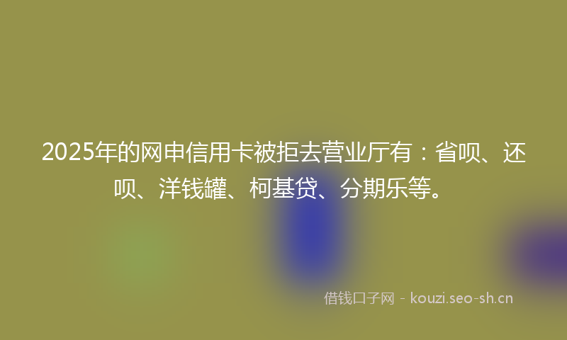 2025年的网申信用卡被拒去营业厅有：省呗、还呗、洋钱罐、柯基贷、分期乐等。