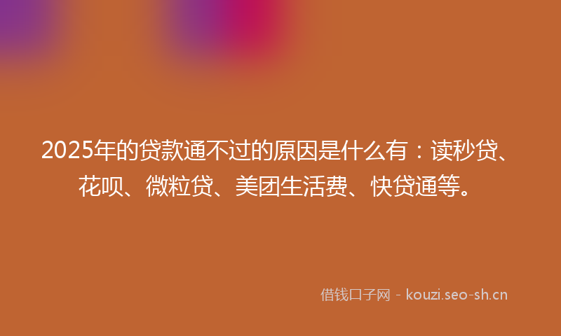 2025年的贷款通不过的原因是什么有：读秒贷、花呗、微粒贷、美团生活费、快贷通等。