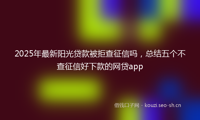 2025年最新阳光贷款被拒查征信吗，总结五个不查征信好下款的网贷app