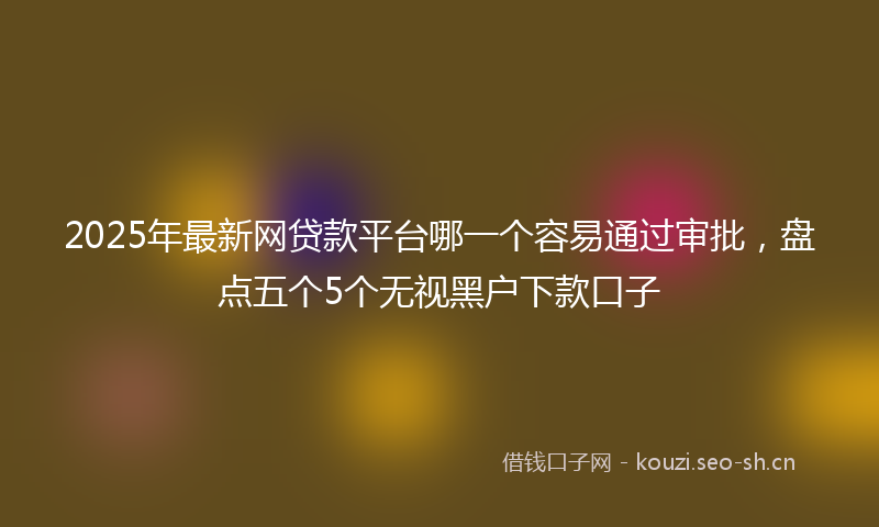 2025年最新网贷款平台哪一个容易通过审批，盘点五个5个无视黑户下款口子