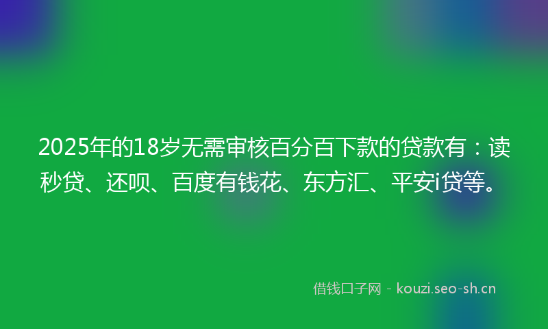 2025年的18岁无需审核百分百下款的贷款有：读秒贷、还呗、百度有钱花、东方汇、平安i贷等。