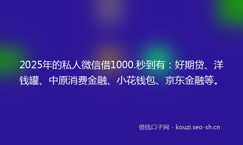 2025年的私人微信借1000.秒到有：好期贷、洋钱罐、中原消费金融、小花钱包、京东金融等。